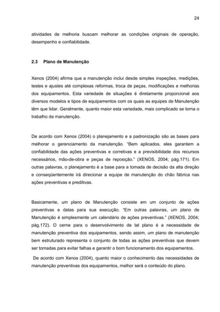24


atividades de melhoria buscam melhorar as condições originais de operação,
desempenho e confiabilidade.



2.3   Plano de Manutenção


Xenos (2004) afirma que a manutenção inclui desde simples inspeções, medições,
testes e ajustes até complexas reformas, troca de peças, modificações e melhorias
dos equipamentos. Esta variedade de situações é diretamente proporcional aos
diversos modelos e tipos de equipamentos com os quais as equipes de Manutenção
têm que lidar. Geralmente, quanto maior esta variedade, mais complicado se torna o
trabalho da manutenção.



De acordo com Xenos (2004) o planejamento e a padronização são as bases para
melhorar o gerenciamento da manutenção. “Bem aplicados, eles garantem a
confiabilidade das ações preventivas e corretivas e a previsibilidade dos recursos
necessários, mão-de-obra e peças de reposição.” (XENOS, 2004; pág.171). Em
outras palavras, o planejamento é a base para a tomada de decisão da alta direção
e conseqüentemente irá direcionar a equipe de manutenção do chão fábrica nas
ações preventivas e preditivas.



Basicamente, um plano de Manutenção consiste em um conjunto de ações
preventivas e datas para sua execução. “Em outras palavras, um plano de
Manutenção é simplesmente um calendário de ações preventivas.” (XENOS, 2004;
pág.172). O cerne para o desenvolvimento de tal plano é a necessidade de
manutenção preventiva dos equipamentos, sendo assim, um plano de manutenção
bem estruturado representa o conjunto de todas as ações preventivas que devem
ser tomadas para evitar falhas e garantir o bom funcionamento dos equipamentos.

De acordo com Xenos (2004), quanto maior o conhecimento das necessidades de
manutenção preventivas dos equipamentos, melhor será o conteúdo do plano.
 