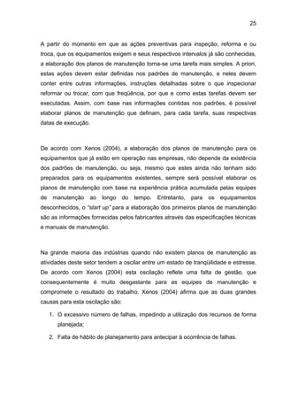 25


A partir do momento em que as ações preventivas para inspeção, reforma e ou
troca, que os equipamentos exigem e seus respectivos intervalos já são conhecidas,
a elaboração dos planos de manutenção torna-se uma tarefa mais simples. A priori,
estas ações devem estar definidas nos padrões de manutenção, e neles devem
conter entre outras informações, instruções detalhadas sobre o que inspecionar
reformar ou trocar, com que freqüência, por que e como estas tarefas devem ser
executadas. Assim, com base nas informações contidas nos padrões, é possível
elaborar planos de manutenção que definam, para cada tarefa, suas respectivas
datas de execução.



De acordo com Xenos (2004), a elaboração dos planos de manutenção para os
equipamentos que já estão em operação nas empresas, não depende da existência
dos padrões de manutenção, ou seja, mesmo que estes ainda não tenham sido
preparados para os equipamentos existentes, sempre será possível elaborar os
planos de manutenção com base na experiência prática acumulada pelas equipes
de    manutenção     ao   longo   do   tempo.   Entretanto,   para   os   equipamentos
desconhecidos, o “start up” para a elaboração dos primeiros planos de manutenção
são as informações fornecidas pelos fabricantes através das especificações técnicas
e manuais de manutenção.



Na grande maioria das indústrias quando não existem planos de manutenção as
atividades deste setor tendem a oscilar entre um estado de tranqüilidade e estresse.
De acordo com Xenos (2004) esta oscilação reflete uma falta de gestão, que
consequentemente é muito desgastante para as equipes de manutenção e
compromete o resultado do trabalho. Xenos (2004) afirma que as duas grandes
causas para esta oscilação são:

     1. O excessivo número de falhas, impedindo a utilização dos recursos de forma
        planejada;

     2. Falta de hábito de planejamento para antecipar à ocorrência de falhas.
 