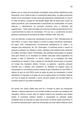 26


Mesmo com um plano de manutenção consolidado, ainda existem deficiências nesta
ferramenta, como a falta de rigor no cumprimento deste plano. As ações preventivas
deixam de ser priorizadas e muitas vezes são esquecidas completamente. É comum
no chão de fábrica a equipe de manutenção alegar falta de tempo para cumprir as
ações preventivas, pois constantemente é pressionado por produtividade, em outras
palavras,   o   departamento   de   produção   pressiona   para   a   liberação   dos
equipamentos. Todas estas anomalias são sintomas da falta comprometimento com
o gerenciamento do plano de manutenção. “Por sua vez, o cumprimento do plano
garantirá a prevenção da ocorrência de falhas” (XENOS, 2004. Pág.179).

Uma vez definidos, os planos de manutenção se tornam o “Plan” (Planejamento) do
ciclo PDCA, no qual o maior objetivo é cumprir as ações preventivas necessárias.
Na etapa “Plan” (Planejamento), primeiramente estabelece-se as metas e os
métodos para alcançá-las. No “Do” (Execução), é importante treinar e educar as
pessoas envolvidas nos métodos a serem utilizados para posteriormente colocá-los
em prática. Na etapa “Check” (Verificação), são realizadas observações na situação
atual para verificar se os resultados do trabalho executado estão progredindo em
direção a meta. E finalmente, no “Action” (Ação), se os resultados não estão
progredindo em direção à meta, a equipe de manutenção deverá atuar no processo
em função dos resultados obtidos. Contudo, os gestores / gerentes precisam
entender que o aspecto mais importante na utilização de qualquer plano de
manutenção é a sua melhoria contínua através do giro sistemático do ciclo PDCA. O
objetivo do giro do ciclo PDCA sobre as ações do plano de manutenção é manter
atualizados os intervalos e as datas em que as ações devem ser tomadas, fazendo
com que as peças de reposição e outros recursos possam ser providenciados no
momento exato em que serão necessários.



De acordo com Xenos (2004) seja qual for o formato do plano de manutenção
utilizado, o aspecto essencial é a sua revisão periódica com base nos resultados das
inspeções, reforma e trocas, além do registro histórico dos resultados reais destas
tarefas. É importante enfatizar também a necessidade de utilização destes
resultados reais da execução do plano para revisar as futuras ações preventivas. É
de extrema relevância para o plano de manutenção acumular dados históricos sobre
 