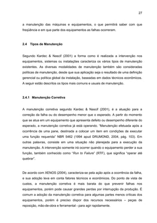 27


a manutenção das máquinas e equipamentos, o que permitirá saber com que
freqüência e em que parte dos equipamentos as falhas ocorreram.



2.4   Tipos de Manutenção


Segundo Kardec & Nascif (2001) a forma como é realizada a intervenção nos
equipamentos, sistemas ou instalações caracteriza os vários tipos de manutenção
existentes. As diversas modalidades de manutenção também são consideradas
políticas de manutenção, desde que sua aplicação seja o resultado de uma definição
gerencial ou política global da instalação, baseadas em dados técnicos econômicos.
A seguir estão descritos os tipos mais comuns e usuais de manutenção.



2.4.1 Manutenção Corretiva


A manutenção corretiva segundo Kardec & Nascif (2001), é a atuação para a
correção da falha ou do desempenho menor que o esperado. A partir do momento
que se atua em um equipamento que apresenta defeito ou desempenho diferente do
esperado, a manutenção corretiva já está operando. “Manutenção efetuada após a
ocorrência de uma pane, destinada a colocar um item em condições de executar
uma função requerida” NBR 5462 (1994 apud DRUMOND, 2004, pág. 103). Em
outras palavras, consiste em uma situação não planejada para a execução da
manutenção. A intervenção somente irá ocorrer quando o equipamento perder a sua
função, também conhecido como “Run to Failure” (RTF), que significa “operar até
quebrar”.



De acordo com XENOS (2004), caracteriza-se pela ação após a ocorrência da falha,
e sua adoção leva em conta fatores técnicos e econômicos. Do ponto de vista de
custos, a manutenção corretiva é mais barata do que prevenir falhas nos
equipamentos, porém pode causar grandes perdas por interrupção da produção. É
comum a adoção da manutenção corretiva para algumas partes menos críticas dos
equipamentos, porém é preciso dispor dos recursos necessários – peças de
reposição, mão-de-obra e ferramental - para agir rapidamente.
 