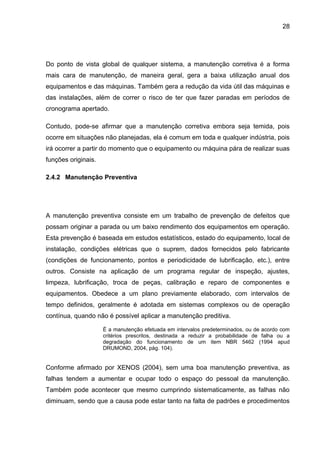 28




Do ponto de vista global de qualquer sistema, a manutenção corretiva é a forma
mais cara de manutenção, de maneira geral, gera a baixa utilização anual dos
equipamentos e das máquinas. Também gera a redução da vida útil das máquinas e
das instalações, além de correr o risco de ter que fazer paradas em períodos de
cronograma apertado.

Contudo, pode-se afirmar que a manutenção corretiva embora seja temida, pois
ocorre em situações não planejadas, ela é comum em toda e qualquer indústria, pois
irá ocorrer a partir do momento que o equipamento ou máquina pára de realizar suas
funções originais.

2.4.2 Manutenção Preventiva




A manutenção preventiva consiste em um trabalho de prevenção de defeitos que
possam originar a parada ou um baixo rendimento dos equipamentos em operação.
Esta prevenção é baseada em estudos estatísticos, estado do equipamento, local de
instalação, condições elétricas que o suprem, dados fornecidos pelo fabricante
(condições de funcionamento, pontos e periodicidade de lubrificação, etc.), entre
outros. Consiste na aplicação de um programa regular de inspeção, ajustes,
limpeza, lubrificação, troca de peças, calibração e reparo de componentes e
equipamentos. Obedece a um plano previamente elaborado, com intervalos de
tempo definidos, geralmente é adotada em sistemas complexos ou de operação
contínua, quando não é possível aplicar a manutenção preditiva.

                     É a manutenção efetuada em intervalos predeterminados, ou de acordo com
                     critérios prescritos, destinada a reduzir a probabilidade de falha ou a
                     degradação do funcionamento de um item NBR 5462 (1994 apud
                     DRUMOND, 2004, pág. 104).


Conforme afirmado por XENOS (2004), sem uma boa manutenção preventiva, as
falhas tendem a aumentar e ocupar todo o espaço do pessoal da manutenção.
Também pode acontecer que mesmo cumprindo sistematicamente, as falhas não
diminuam, sendo que a causa pode estar tanto na falta de padrões e procedimentos
 