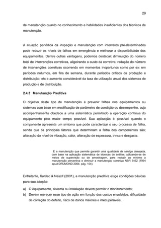 29


de manutenção quanto no conhecimento e habilidades insuficientes dos técnicos de
manutenção.



A atuação periódica da inspeção e manutenção com intervalos pré-determinados
pode reduzir os níveis de falhas em emergência e melhorar a disponibilidade dos
equipamentos. Dentre outras vantagens, podemos destacar: diminuição do número
total de intervenções corretivas, aligeirando o custo da corretiva; redução do número
de intervenções corretivas ocorrendo em momentos inoportunos como por ex: em
períodos noturnos, em fins de semana, durante períodos críticos de produção e
distribuição, etc e aumento considerável da taxa de utilização anual dos sistemas de
produção e de distribuição.

2.4.3 Manutenção Preditiva

O objetivo deste tipo de manutenção é prevenir falhas nos equipamentos ou
sistemas com base em modificação de parâmetro de condição ou desempenho, cujo
acompanhamento obedece a uma sistemática permitindo a operação contínua do
equipamento pelo maior tempo possível. Sua aplicação é possível quando o
componente apresenta um sintoma que pode caracterizar o seu processo de falha,
sendo que os principais fatores que determinam a falha dos componentes são;
alteração do nível de vibração, calor, alteração de espessura, trinca e desgaste.



                     É a manutenção que permite garantir uma qualidade de serviço desejada,
                    com base na aplicação sistemática de técnicas de análise, utilizando-se de
                    meios de supervisão ou de amostragem, para reduzir ao mínimo a
                    manutenção preventiva e diminuir a manutenção corretiva NBR 5462 (1994
                    apud DRUMOND 2004, pág. 104).



Entretanto, Kardec & Nascif (2001), a manutenção preditiva exige condições básicas
para sua adoção:

a) O equipamento, sistema ou instalação devem permitir o monitoramento;
b) Devem merecer esse tipo de ação em função dos custos envolvidos, dificuldade
    de correção do defeito, risco de danos maiores e irrecuperáveis;
 