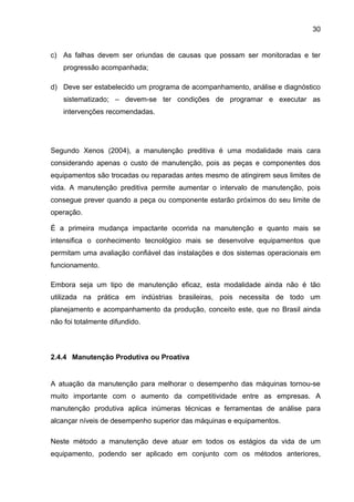 30


c) As falhas devem ser oriundas de causas que possam ser monitoradas e ter
    progressão acompanhada;

d) Deve ser estabelecido um programa de acompanhamento, análise e diagnóstico
    sistematizado; – devem-se ter condições de programar e executar as
    intervenções recomendadas.




Segundo Xenos (2004), a manutenção preditiva é uma modalidade mais cara
considerando apenas o custo de manutenção, pois as peças e componentes dos
equipamentos são trocadas ou reparadas antes mesmo de atingirem seus limites de
vida. A manutenção preditiva permite aumentar o intervalo de manutenção, pois
consegue prever quando a peça ou componente estarão próximos do seu limite de
operação.

É a primeira mudança impactante ocorrida na manutenção e quanto mais se
intensifica o conhecimento tecnológico mais se desenvolve equipamentos que
permitam uma avaliação confiável das instalações e dos sistemas operacionais em
funcionamento.

Embora seja um tipo de manutenção eficaz, esta modalidade ainda não é tão
utilizada na prática em indústrias brasileiras, pois necessita de todo um
planejamento e acompanhamento da produção, conceito este, que no Brasil ainda
não foi totalmente difundido.



2.4.4 Manutenção Produtiva ou Proativa


A atuação da manutenção para melhorar o desempenho das máquinas tornou-se
muito importante com o aumento da competitividade entre as empresas. A
manutenção produtiva aplica inúmeras técnicas e ferramentas de análise para
alcançar níveis de desempenho superior das máquinas e equipamentos.

Neste método a manutenção deve atuar em todos os estágios da vida de um
equipamento, podendo ser aplicado em conjunto com os métodos anteriores,
 