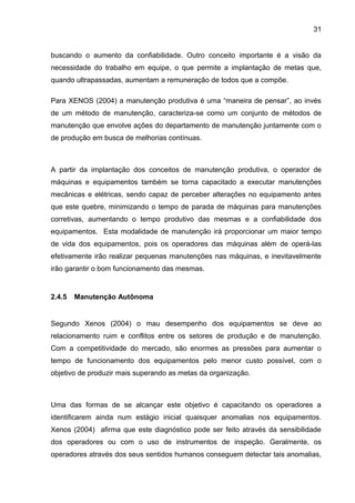 31


buscando o aumento da confiabilidade. Outro conceito importante é a visão da
necessidade do trabalho em equipe, o que permite a implantação de metas que,
quando ultrapassadas, aumentam a remuneração de todos que a compõe.

Para XENOS (2004) a manutenção produtiva é uma “maneira de pensar”, ao invés
de um método de manutenção, caracteriza-se como um conjunto de métodos de
manutenção que envolve ações do departamento de manutenção juntamente com o
de produção em busca de melhorias contínuas.



A partir da implantação dos conceitos de manutenção produtiva, o operador de
máquinas e equipamentos também se torna capacitado a executar manutenções
mecânicas e elétricas, sendo capaz de perceber alterações no equipamento antes
que este quebre, minimizando o tempo de parada de máquinas para manutenções
corretivas, aumentando o tempo produtivo das mesmas e a confiabilidade dos
equipamentos. Esta modalidade de manutenção irá proporcionar um maior tempo
de vida dos equipamentos, pois os operadores das máquinas além de operá-las
efetivamente irão realizar pequenas manutenções nas máquinas, e inevitavelmente
irão garantir o bom funcionamento das mesmas.


2.4.5   Manutenção Autônoma


Segundo Xenos (2004) o mau desempenho dos equipamentos se deve ao
relacionamento ruim e conflitos entre os setores de produção e de manutenção.
Com a competitividade do mercado, são enormes as pressões para aumentar o
tempo de funcionamento dos equipamentos pelo menor custo possível, com o
objetivo de produzir mais superando as metas da organização.



Uma das formas de se alcançar este objetivo é capacitando os operadores a
identificarem ainda num estágio inicial quaisquer anomalias nos equipamentos.
Xenos (2004) afirma que este diagnóstico pode ser feito através da sensibilidade
dos operadores ou com o uso de instrumentos de inspeção. Geralmente, os
operadores através dos seus sentidos humanos conseguem detectar tais anomalias,
 