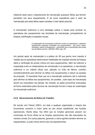 32


relatando assim para o departamento de manutenção quaisquer falhas que tenham
percebido nos seus equipamentos. É de suma importância para o setor de
manutenção que estas falhas sejam sanadas o mais rápido possível.



A manutenção autônoma é uma estratégia prática e barata para envolver os
operadores dos equipamentos nas atividades de manutenção, principalmente na
limpeza, lubrificação e inspeções visuais.


                     A implantação da manutenção autônoma motiva os operadores a relatarem
                     rapidamente quaisquer anomalias nos equipamentos – tais como ruídos,
                     vibrações, odores e temperatura – permitindo que a manutenção atue antes
                     que as falhas ocorram. (XENOS, 2004; pág. 35)



Um grande apoio da manutenção é a prática do 5S que ganha novo impulso à
medida que os operadores desenvolvem habilidades de inspeção através da limpeza
diária e verificação de pontos críticos em seus equipamentos. Além de melhorar a
cooperação entre os colaboradores da manutenção e os operadores, a manutenção
autônoma é um método eficaz que, aplicado no chão de fábrica, contribui
consideravelmente para eliminar as falhas nos equipamentos e reduzir as paradas
da produção. É importante frisar que só a manutenção autônoma não é suficiente
para eliminar as falhas dos equipamentos, em paralelo, outro tipos de manutenção
devem ser executados nas plantas. Na verdade, as ações preventivas executadas
de forma sistemática pelos técnicos de manutenção formam a base de sustentação
da manutenção autônoma.



2.4.6 Gerenciamento da Rotina de Trabalho


De acordo com Falconi (2001), em toda e qualquer organização a maioria dos
funcionários consome a maior parte do seu tempo trabalhando nas funções
operacionais. Diante disso, fica difícil que as funções gerenciais possam ser
conduzidas de forma eficaz se as funções operacionais não são executadas da
maneira correta. Em outras palavras, gerenciar a rotina significa também eliminar as
iregularidades, ou pelo menos diminuí-las nos departamentos.
 