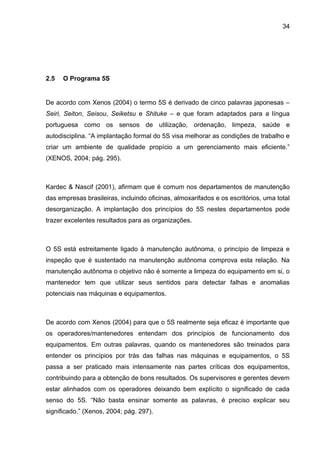34




2.5   O Programa 5S


De acordo com Xenos (2004) o termo 5S é derivado de cinco palavras japonesas –
Seiri, Seiton, Seisou, Seiketsu e Shituke – e que foram adaptados para a língua
portuguesa como os sensos de utilização, ordenação, limpeza, saúde e
autodisciplina. “A implantação formal do 5S visa melhorar as condições de trabalho e
criar um ambiente de qualidade propício a um gerenciamento mais eficiente.”
(XENOS, 2004; pág. 295).



Kardec & Nascif (2001), afirmam que é comum nos departamentos de manutenção
das empresas brasileiras, incluindo oficinas, almoxarifados e os escritórios, uma total
desorganização. A implantação dos princípios do 5S nestes departamentos pode
trazer excelentes resultados para as organizações.



O 5S está estreitamente ligado à manutenção autônoma, o princípio de limpeza e
inspeção que é sustentado na manutenção autônoma comprova esta relação. Na
manutenção autônoma o objetivo não é somente a limpeza do equipamento em si, o
mantenedor tem que utilizar seus sentidos para detectar falhas e anomalias
potenciais nas máquinas e equipamentos.



De acordo com Xenos (2004) para que o 5S realmente seja eficaz é importante que
os operadores/mantenedores entendam dos princípios de funcionamento dos
equipamentos. Em outras palavras, quando os mantenedores são treinados para
entender os princípios por trás das falhas nas máquinas e equipamentos, o 5S
passa a ser praticado mais intensamente nas partes críticas dos equipamentos,
contribuindo para a obtenção de bons resultados. Os supervisores e gerentes devem
estar alinhados com os operadores deixando bem explícito o significado de cada
senso do 5S. “Não basta ensinar somente as palavras, é preciso explicar seu
significado.” (Xenos, 2004; pág. 297).
 
