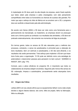35


A implantação do 5S deve partir da alta direção da empresa, assim ficará explícito
que todos zelam pela empresa e pelos empregados; com este pensamento
compartilhado entre todos os funcionários as chances de sucesso são grandes. Por
maior que seja o esforço do chão de fábrica em se envolver com o 5S, o programa
deve ser acolhido e disseminado pela alta administração.



De acordo com Xenos (2004) o 5S deve ser visto como uma ferramenta para o
gerenciamento da manutenção, ao implantá-lo, as empresas devem se preocupar
tanto com a forma quanto ao conteúdo e os resultados das atividades, o 5S deve ser
praticado sistematicamente, não somente nos momentos de folga da produção.



Em termos gerais, todos os sensos do 5S são relevantes para a melhoria dos
processos, entretanto, o senso da autodisciplina é primordial para a obtenção de
bons resultados. Sem um estímulo à autodisciplina, o 5S não será eficiente, e os
resultados não serão permanentes. Todo esforço para implantar o 5S tem que trazer
bons frutos para a organização. “O 5S pode ser definido como uma estratégia de
potencializar e desenvolver pessoas para pensarem no bem comum.” (KARDEC &
NASCIF, 2001; pág. 174).

Contudo, para a plena eficiência do programa 5S, é importante que todos os
colaboradores da empresa estejam envolvidos. Seguindo pelo menos três sensos do
5S: ordenação, limpeza e autodisciplina, provavelmente serão alcançados bons
resultados.



2.6   Origem das Falhas


Lafraia (2001) em seu estudo afirma que os equipamentos falham numa visão ampla
devidos a alguns fatores básicos, tais como, falha de projeto, falha na fabricação,
falha na utilização.
 