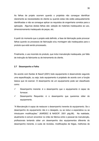 36


As falhas de projeto ocorrem quando o projetista não consegue identificar
claramente as necessidades do cliente ou quando estas não estão adequadamente
identificadas e não se consegue aplicar os requisitos de engenharia corretos para a
aplicação. Algumas destas falhas são: seleção de materiais inadequados ao uso,
dimensionamento inadequado de peças, etc.



A partir do momento que o projeto está definido, a fase de fabricação pode provocar
falhas quando os processos de fabricação e/ou montagem são inadequados para o
produto que está sendo processado.



Finalmente, o uso incorreto do produto, que inclui manutenção inadequada, por falta
de instrução do fabricante ou de treinamento do cliente.



2.7   Desempenho e Falha


De acordo com Kardec & Nascif (2001) todo equipamento é desenvolvido segundo
uma especificação, ou seja, todo equipamento é projetado de acordo com a função
básica que irá exercer. O desempenho de um equipamento pode ser classificado
como:

       Desempenho inerente: é o desempenho que o equipamento é capaz de
        fornecer.
       Desempenho Requerido: é o desempenho que queremos obter do
        equipamento.


“A Manutenção é capaz de restaurar o desempenho inerente do equipamento. Se o
desempenho do equipamento não é o desejado, ou se reduz a expectativa ou se
introduzem modificações.” (KARDEC & NASCIF; 2001 pág.98).            Na realidade,
atualmente é comum encontrar no chão de fábrica entre o pessoal da manutenção,
profissionais tentando obter um desempenho dos equipamentos diferente do
desempenho inerente, à custa de revisões, modificações de folgas, melhorias de
 