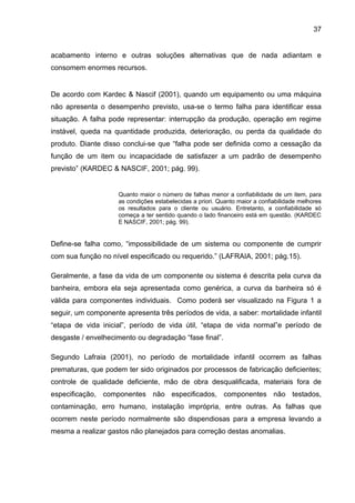 37


acabamento interno e outras soluções alternativas que de nada adiantam e
consomem enormes recursos.


De acordo com Kardec & Nascif (2001), quando um equipamento ou uma máquina
não apresenta o desempenho previsto, usa-se o termo falha para identificar essa
situação. A falha pode representar: interrupção da produção, operação em regime
instável, queda na quantidade produzida, deterioração, ou perda da qualidade do
produto. Diante disso conclui-se que “falha pode ser definida como a cessação da
função de um item ou incapacidade de satisfazer a um padrão de desempenho
previsto” (KARDEC & NASCIF, 2001; pág. 99).


                     Quanto maior o número de falhas menor a confiabilidade de um item, para
                     as condições estabelecidas a priori. Quanto maior a confiabilidade melhores
                     os resultados para o cliente ou usuário. Entretanto, a confiabilidade só
                     começa a ter sentido quando o lado financeiro está em questão. (KARDEC
                     E NASCIF, 2001; pág. 99).


Define-se falha como, “impossibilidade de um sistema ou componente de cumprir
com sua função no nível especificado ou requerido.” (LAFRAIA, 2001; pág.15).

Geralmente, a fase da vida de um componente ou sistema é descrita pela curva da
banheira, embora ela seja apresentada como genérica, a curva da banheira só é
válida para componentes individuais. Como poderá ser visualizado na Figura 1 a
seguir, um componente apresenta três períodos de vida, a saber: mortalidade infantil
“etapa de vida inicial”, período de vida útil, “etapa de vida normal”e período de
desgaste / envelhecimento ou degradação “fase final”.

Segundo Lafraia (2001), no período de mortalidade infantil ocorrem as falhas
prematuras, que podem ter sido originados por processos de fabricação deficientes;
controle de qualidade deficiente, mão de obra desqualificada, materiais fora de
especificação, componentes não especificados, componentes não testados,
contaminação, erro humano, instalação imprópria, entre outras. As falhas que
ocorrem neste período normalmente são dispendiosas para a empresa levando a
mesma a realizar gastos não planejados para correção destas anomalias.
 