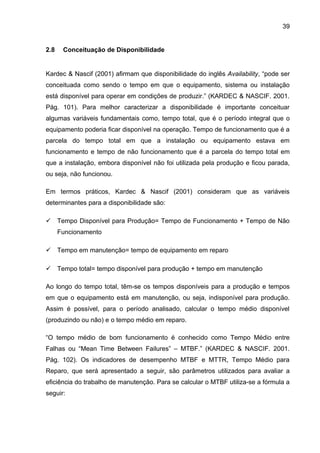 39


2.8    Conceituação de Disponibilidade


Kardec & Nascif (2001) afirmam que disponibilidade do inglês Availability, “pode ser
conceituada como sendo o tempo em que o equipamento, sistema ou instalação
está disponível para operar em condições de produzir.” (KARDEC & NASCIF. 2001.
Pág. 101). Para melhor caracterizar a disponibilidade é importante conceituar
algumas variáveis fundamentais como, tempo total, que é o período integral que o
equipamento poderia ficar disponível na operação. Tempo de funcionamento que é a
parcela do tempo total em que a instalação ou equipamento estava em
funcionamento e tempo de não funcionamento que é a parcela do tempo total em
que a instalação, embora disponível não foi utilizada pela produção e ficou parada,
ou seja, não funcionou.

Em termos práticos, Kardec & Nascif (2001) consideram que as variáveis
determinantes para a disponibilidade são:

 Tempo Disponível para Produção= Tempo de Funcionamento + Tempo de Não
      Funcionamento

 Tempo em manutenção= tempo de equipamento em reparo

 Tempo total= tempo disponível para produção + tempo em manutenção

Ao longo do tempo total, têm-se os tempos disponíveis para a produção e tempos
em que o equipamento está em manutenção, ou seja, indisponível para produção.
Assim é possível, para o período analisado, calcular o tempo médio disponível
(produzindo ou não) e o tempo médio em reparo.

“O tempo médio de bom funcionamento é conhecido como Tempo Médio entre
Falhas ou “Mean Time Between Failures” – MTBF.” (KARDEC & NASCIF. 2001.
Pág. 102). Os indicadores de desempenho MTBF e MTTR, Tempo Médio para
Reparo, que será apresentado a seguir, são parâmetros utilizados para avaliar a
eficiência do trabalho de manutenção. Para se calcular o MTBF utiliza-se a fórmula a
seguir:
 