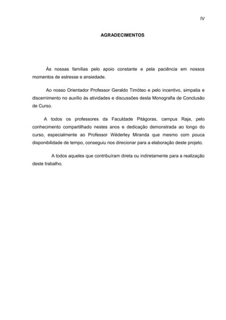 IV


                                 AGRADECIMENTOS




      Ás nossas famílias pelo apoio constante e pela paciência em nossos
momentos de estresse e ansiedade.

      Ao nosso Orientador Professor Geraldo Timóteo e pelo incentivo, simpatia e
discernimento no auxílio às atividades e discussões desta Monografia de Conclusão
de Curso.

     A todos os professores da Faculdade Pitágoras, campus Raja, pelo
conhecimento compartilhado nestes anos e dedicação demonstrada ao longo do
curso, especialmente ao Professor Wéderley Miranda que mesmo com pouca
disponibilidade de tempo, conseguiu nos direcionar para a elaboração deste projeto.

         A todos aqueles que contribuíram direta ou indiretamente para a realização
deste trabalho.
 