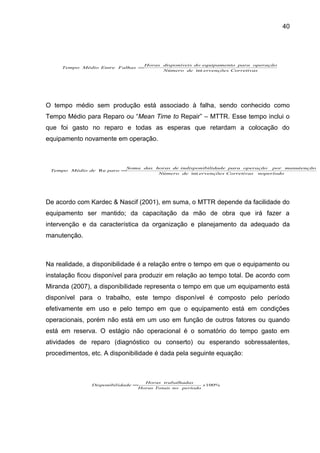40




                                  Horas disponíveis do equipamento para operação
     Tempo Médio Entre Falhas =
                                        Número de int ervenções Corretivas




O tempo médio sem produção está associado à falha, sendo conhecido como
Tempo Médio para Reparo ou “Mean Time to Repair” – MTTR. Esse tempo inclui o
que foi gasto no reparo e todas as esperas que retardam a colocação do
equipamento novamente em operação.



                         Soma das horas de indisponibilidade para operação por manutenção
 Tempo Médio de Re paro =
                                   Número de int ervenções Corretivas noperíodo




De acordo com Kardec & Nascif (2001), em suma, o MTTR depende da facilidade do
equipamento ser mantido; da capacitação da mão de obra que irá fazer a
intervenção e da característica da organização e planejamento da adequado da
manutenção.



Na realidade, a disponibilidade é a relação entre o tempo em que o equipamento ou
instalação ficou disponível para produzir em relação ao tempo total. De acordo com
Miranda (2007), a disponibilidade representa o tempo em que um equipamento está
disponível para o trabalho, este tempo disponível é composto pelo período
efetivamente em uso e pelo tempo em que o equipamento está em condições
operacionais, porém não está em um uso em função de outros fatores ou quando
está em reserva. O estágio não operacional é o somatório do tempo gasto em
atividades de reparo (diagnóstico ou conserto) ou esperando sobressalentes,
procedimentos, etc. A disponibilidade é dada pela seguinte equação:



                                   Horas trabalhadas
               Disponibil idade =                        x 100%
                                 Horas Totais no período
 