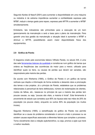 41


Segundo Kardec & Nascif (2001) para aumentar a disponibilidade em uma máquina
ou indústria é de extrema importância aumentar a confiabilidade expressa pelo
MTBF; reduzir o tempo gasto para reparo, expresso pelo MTTR e aumentar o MTBF
simultaneamente.

Entretanto, tais indicadores são primordiais para a execução de um bom
gerenciamento da manutenção e será a base para o plano de manutenção. Para
garantir uma boa gestão da manutenção a situação ideal é aumentar o MTBF e
diminuir     o   MTTR,   possibilitando   assim   maior   disponibilidade   física   dos
equipamentos.



2.9   Gráfico de Pareto


O diagrama criado pelo economista italiano Vilfredo Pareto, no século XIX, é uma
das sete ferramentas básicas da qualidade e constitui-se num gráfico de barras que
ordena as freqüências das ocorrências da maior para a menor, utilizado para
identificar quais os itens, ou causas de perdas que devem ser sanadas, são
responsáveis pela maioria das perdas.

De acordo com Werkema (1995), o Gráfico de Pareto é um gráfico de barras
verticais que dispõe a informação de forma evidente e deixando clara a priorização
dos temas e dos projetos. Já o principio de Pareto, estabelece que os problemas
relacionados à percentual de itens defeituosos, número de reclamações de clientes,
modos de falhas, etc., baseia-se no princípio de que a maioria das perdas tem
poucas causas, ou seja, “poucas são vitais, a maioria é trivial”. Esta ferramenta é
proveniente de estudo que constatou que 80% da riqueza esta nas mãos de 20% da
população (os poucos vitais), enquanto os outros 80% da população (os muitos
triviais).

Segundo Werkema (1995), a estratificação do gráfico de Pareto nos permite
identificar se a causa do problema considerado é comum a todo o processo ou se
existem causas específicas associada a diferentes fatores que compões o processo.
Torna visivelmente clara a relação ação/benefício, ou seja, prioriza a ação que trará
o melhor resultado.
 