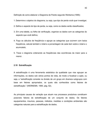 42


Definição de como elaborar o Diagrama de Pareto segundo Werkema (1995):

1. Determine o objetivo do diagrama, ou seja, que tipo de perda você quer investigar;

2. Defina o aspecto do tipo de perda, ou seja, como os dados serão classificados;

3. Em uma tabela, ou folha de verificação, organize os dados com as categorias do
  aspecto que você definiu;

4. Faça os cálculos de freqüência e agrupe as categorias que ocorrem com baixa
  freqüência, calcule também o total e a porcentagem de cada item sobre o total e o
  acumulado;

5. Trace o diagrama ordenando as freqüências das ocorrências da maior para a
  menor.



2.10 Estratificação


A estratificação é uma ferramenta estatística da qualidade que visa agrupar as
informações, os dados sob vários pontos de vista, de modo a focalizar a ação, ou
seja, a “estratificação consiste na divisão de um grupo em diversos subgrupos com
base em fatores apropriados, os quais são conhecidos como fatores de
estratificação.” (WERKEMA. 1995. pág. 52).



As principais causas de variação que atuam nos processos produtivos constituem
possíveis fatores de estratificação de um conjunto de dados. Os fatores
equipamentos, insumos, pessoas, métodos, medidas e condições ambientais são
categorias naturais para a estratificação de dados.
 