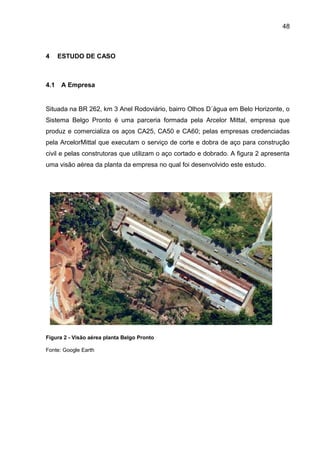 48



4     ESTUDO DE CASO



4.1   A Empresa


Situada na BR 262, km 3 Anel Rodoviário, bairro Olhos D´água em Belo Horizonte, o
Sistema Belgo Pronto é uma parceria formada pela Arcelor Mittal, empresa que
produz e comercializa os aços CA25, CA50 e CA60; pelas empresas credenciadas
pela ArcelorMittal que executam o serviço de corte e dobra de aço para construção
civil e pelas construtoras que utilizam o aço cortado e dobrado. A figura 2 apresenta
uma visão aérea da planta da empresa no qual foi desenvolvido este estudo.




Figura 2 - Visão aérea planta Belgo Pronto

Fonte: Google Earth
 