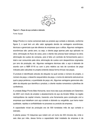 49




Figura 3 – Peças de aço cortado e dobrado

Fonte: Equipe



Belgo Pronto é o nome comercial dado ao produto aço cortado e dobrado, conforme
figura 3, o qual tem um alto valor agregado devido às vantagens econômicas,
técnicas e gerenciais que ele oferece às empresas que o utiliza. Algumas vantagens
econômicas são: perda zero, ou seja, o cliente paga apenas pelo aço aplicado na
obra; otimização do fluxo de caixa, pois o cliente não precisa fazer estoque na obra;
eliminação de custos de compras, pois é feito um contrato de fornecimento para o
total a ser consumido pela obra; eliminação de custos com desperdícios originados
por erro de produção, etc. Algumas vantagens técnicas são: o aço é dobrado de
acordo com a NBR 6118 ou com o pino relativo ao raio de curvatura da peça
indicado pelo calculista no projeto evitando dessa forma trincas nas peças.

O produto é identificado através de etiqueta na qual consta o número do projeto, o
número da peça, o desenho esquemático da peça, o nome do elemento estrutural ao
qual a peça pertence, a quantidade de peça; etc. Algumas vantagens gerenciais são:
além da etiqueta que identifica o produto, o cliente recebe romaneios e planilhas de
conferência.

A unidade Belgo Pronto Belo Horizonte, teve inicio das suas atividades em Setembro
de 2001 com intuito de ampliar o abastecimento do aço da Arcelor Mittal, na região
metropolitana da capital mineira, trazendo uma ferramenta para construção civil e
empresas que trabalham com aço cortado e dobrado ou vergalhão, que traria maior
qualidade, rapidez e confiabilidade no processo ou produto da empresa.

A capacidade inicial da produção era de 500 toneladas mês de aço cortado e
dobrado.

A planta possui 10 máquinas que rodam em um turno de 435 minutos dia, vinte e
seis dias por mês, dessa forma a capacidade total instalada da empresa é de
 