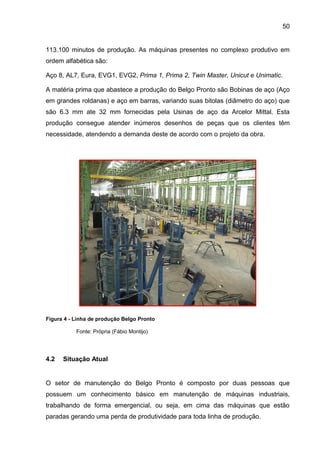 50


113.100 minutos de produção. As máquinas presentes no complexo produtivo em
ordem alfabética são:

Aço 8, AL7, Eura, EVG1, EVG2, Prima 1, Prima 2, Twin Master, Unicut e Unimatic.

A matéria prima que abastece a produção do Belgo Pronto são Bobinas de aço (Aço
em grandes roldanas) e aço em barras, variando suas bitolas (diâmetro do aço) que
são 6.3 mm ate 32 mm fornecidas pela Usinas de aço da Arcelor Mittal. Esta
produção consegue atender inúmeros desenhos de peças que os clientes têm
necessidade, atendendo a demanda deste de acordo com o projeto da obra.




Figura 4 - Linha de produção Belgo Pronto

           Fonte: Própria (Fábio Montijo)




4.2   Situação Atual


O setor de manutenção do Belgo Pronto é composto por duas pessoas que
possuem um conhecimento básico em manutenção de máquinas industriais,
trabalhando de forma emergencial, ou seja, em cima das máquinas que estão
paradas gerando uma perda de produtividade para toda linha de produção.
 