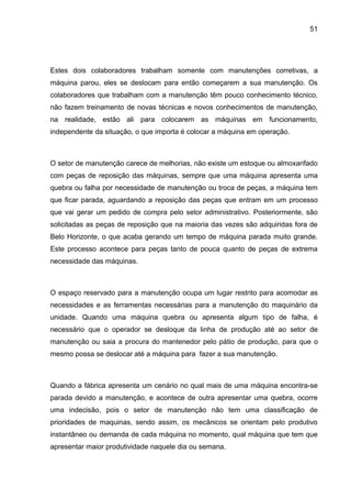 51




Estes dois colaboradores trabalham somente com manutenções corretivas, a
máquina parou, eles se deslocam para então começarem a sua manutenção. Os
colaboradores que trabalham com a manutenção têm pouco conhecimento técnico,
não fazem treinamento de novas técnicas e novos conhecimentos de manutenção,
na realidade, estão ali para colocarem as máquinas em funcionamento,
independente da situação, o que importa é colocar a máquina em operação.



O setor de manutenção carece de melhorias, não existe um estoque ou almoxarifado
com peças de reposição das máquinas, sempre que uma máquina apresenta uma
quebra ou falha por necessidade de manutenção ou troca de peças, a máquina tem
que ficar parada, aguardando a reposição das peças que entram em um processo
que vai gerar um pedido de compra pelo setor administrativo. Posteriormente, são
solicitadas as peças de reposição que na maioria das vezes são adquiridas fora de
Belo Horizonte, o que acaba gerando um tempo de máquina parada muito grande.
Este processo acontece para peças tanto de pouca quanto de peças de extrema
necessidade das máquinas.



O espaço reservado para a manutenção ocupa um lugar restrito para acomodar as
necessidades e as ferramentas necessárias para a manutenção do maquinário da
unidade. Quando uma máquina quebra ou apresenta algum tipo de falha, é
necessário que o operador se desloque da linha de produção até ao setor de
manutenção ou saia a procura do mantenedor pelo pátio de produção, para que o
mesmo possa se deslocar até a máquina para fazer a sua manutenção.



Quando a fábrica apresenta um cenário no qual mais de uma máquina encontra-se
parada devido a manutenção, e acontece de outra apresentar uma quebra, ocorre
uma indecisão, pois o setor de manutenção não tem uma classificação de
prioridades de maquinas, sendo assim, os mecânicos se orientam pelo produtivo
instantâneo ou demanda de cada máquina no momento, qual máquina que tem que
apresentar maior produtividade naquele dia ou semana.
 