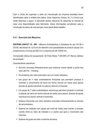 52


Com o intuito de organizar o setor de manutenção da empresa estudada foram
identificadas após a análise dos dados, duas máquinas críticas, AL 7 e Unicut que
serão descritas a seguir. A descrição destas máquinas foi adquirida no manual de
cada uma disponibilizado pelo fabricante. Estas informações corroboram para a
construção do plano de manutenção, tema geral deste trabalho.




4.2.1 Descrição das Máquinas


SISTEMA UNICUT 12 - BR – Máquina Endireitadora e Cortadora de aço CA 50 e
CA 60, até bitolas de 12,5 mm de diâmetro com possibilidade de produzir peças com
comprimentos mínimos de 500 mm e máximos de até 12000 mm.

Composição básica do equipamento: 02 Porta Rolos T 500 BR e 01 Banca coletora
da produção.

Características operativas:

    Guincho acionado hidraulicamente para tracionar arame desde a ponta dos
      rolos até Pre – Feeding;

    Pre-Feeding com rolos acionados com um motor hidráulico;

    Um grupo de 7 rolos endireitadores horizontal que permitem produzir e
      controlar o comprimento da barra em forma manual em todos seus planos
      através de ajuste individual nos planos vertical e horizontal;

    Um grupo de 7 rolos endireitadores vertical que permitem produzir e controlar
      a retitude da barra em forma manual em todos seus planos, através de ajuste
      individual nos planos vertical e horizontal;

    Sistema tracionado por rolos estriados acionados hidraulicamente ou através
      de servomotores;

    Sistema de medição com ajuste pôr meio de molas para manter a pressão
      correta entre os rolos de medição e o arame que gera o movimento dos
      mesmos;

    Sistema de guias em todo o caminho da barra;
 