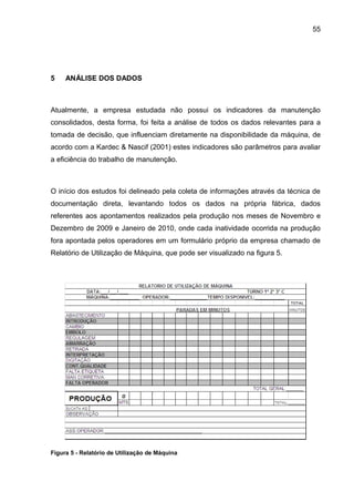 55




5    ANÁLISE DOS DADOS



Atualmente, a empresa estudada não possui os indicadores da manutenção
consolidados, desta forma, foi feita a análise de todos os dados relevantes para a
tomada de decisão, que influenciam diretamente na disponibilidade da máquina, de
acordo com a Kardec & Nascif (2001) estes indicadores são parâmetros para avaliar
a eficiência do trabalho de manutenção.



O início dos estudos foi delineado pela coleta de informações através da técnica de
documentação direta, levantando todos os dados na própria fábrica, dados
referentes aos apontamentos realizados pela produção nos meses de Novembro e
Dezembro de 2009 e Janeiro de 2010, onde cada inatividade ocorrida na produção
fora apontada pelos operadores em um formulário próprio da empresa chamado de
Relatório de Utilização de Máquina, que pode ser visualizado na figura 5.




Figura 5 - Relatório de Utilização de Máquina
 