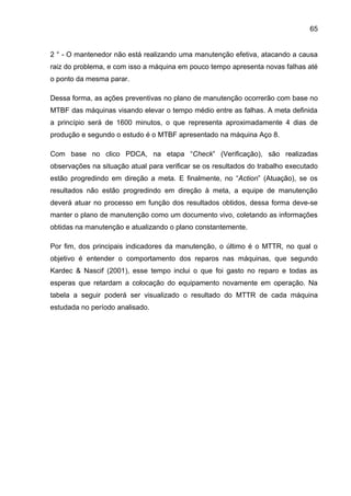 65


2 ° - O mantenedor não está realizando uma manutenção efetiva, atacando a causa
raiz do problema, e com isso a máquina em pouco tempo apresenta novas falhas até
o ponto da mesma parar.

Dessa forma, as ações preventivas no plano de manutenção ocorrerão com base no
MTBF das máquinas visando elevar o tempo médio entre as falhas. A meta definida
a princípio será de 1600 minutos, o que representa aproximadamente 4 dias de
produção e segundo o estudo é o MTBF apresentado na máquina Aço 8.

Com base no clico PDCA, na etapa “Check” (Verificação), são realizadas
observações na situação atual para verificar se os resultados do trabalho executado
estão progredindo em direção a meta. E finalmente, no “Action” (Atuação), se os
resultados não estão progredindo em direção à meta, a equipe de manutenção
deverá atuar no processo em função dos resultados obtidos, dessa forma deve-se
manter o plano de manutenção como um documento vivo, coletando as informações
obtidas na manutenção e atualizando o plano constantemente.

Por fim, dos principais indicadores da manutenção, o último é o MTTR, no qual o
objetivo é entender o comportamento dos reparos nas máquinas, que segundo
Kardec & Nascif (2001), esse tempo inclui o que foi gasto no reparo e todas as
esperas que retardam a colocação do equipamento novamente em operação. Na
tabela a seguir poderá ser visualizado o resultado do MTTR de cada máquina
estudada no período analisado.
 