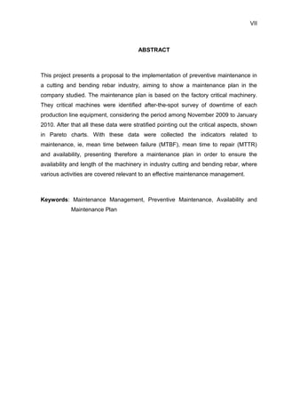 VII



                                       ABSTRACT



This project presents a proposal to the implementation of preventive maintenance in
a cutting and bending rebar industry, aiming to show a maintenance plan in the
company studied. The maintenance plan is based on the factory critical machinery.
They critical machines were identified after-the-spot survey of downtime of each
production line equipment, considering the period among November 2009 to January
2010. After that all these data were stratified pointing out the critical aspects, shown
in Pareto charts. With these data were collected the indicators related to
maintenance, ie, mean time between failure (MTBF), mean time to repair (MTTR)
and availability, presenting therefore a maintenance plan in order to ensure the
availability and length of the machinery in industry cutting and bending rebar, where
various activities are covered relevant to an effective maintenance management.



Keywords: Maintenance Management, Preventive Maintenance, Availability and
            Maintenance Plan
 