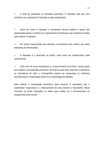 71

     A data da realização da inspeção preventiva. É baseado nela que será
verificado se a inspeção foi realizada na data programada;




     Antes de iniciar a inspeção o mantenedor deverá realizar a leitura das
observações gerais e verificar se o equipamento encontra-se nas condições corretas
para realizar a inspeção;


     No campo componentes são descritos os principais itens críticos que serão
realizadas as intervenções;


     A atividade é a descrição da tarefa, como deve ser inspecionado cada
equipamento;


     Outro item de suma importância é o preenchimento do horário / tempo gasto
para realizar a manutenção preventiva. No final de cada mês, este item irá alimentar
os indicadores do setor e conseqüente poderá ser mensurada as melhorias
ocorridas após a implantação desta nova metodologia de trabalho.


Após realizar a manutenção preventiva, para encerrar, é necessário que o
mantenedor responsável e o representante da área assinem o documento. Neste
momento, já foram realizados os testes para avaliar se o funcionamento do
equipamento esta correto.
 