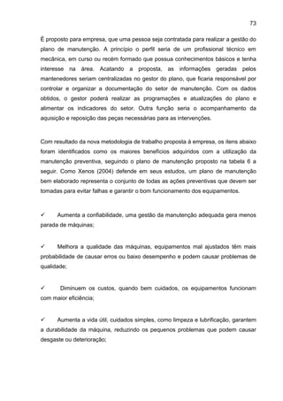 73

É proposto para empresa, que uma pessoa seja contratada para realizar a gestão do
plano de manutenção. A princípio o perfil seria de um profissional técnico em
mecânica, em curso ou recém formado que possua conhecimentos básicos e tenha
interesse na área. Acatando a proposta, as informações geradas pelos
mantenedores seriam centralizadas no gestor do plano, que ficaria responsável por
controlar e organizar a documentação do setor de manutenção. Com os dados
obtidos, o gestor poderá realizar as programações e atualizações do plano e
alimentar os indicadores do setor. Outra função seria o acompanhamento da
aquisição e reposição das peças necessárias para as intervenções.



Com resultado da nova metodologia de trabalho proposta à empresa, os itens abaixo
foram identificados como os maiores benefícios adquiridos com a utilização da
manutenção preventiva, seguindo o plano de manutenção proposto na tabela 6 a
seguir. Como Xenos (2004) defende em seus estudos, um plano de manutenção
bem elaborado representa o conjunto de todas as ações preventivas que devem ser
tomadas para evitar falhas e garantir o bom funcionamento dos equipamentos.



     Aumenta a confiabilidade, uma gestão da manutenção adequada gera menos
parada de máquinas;


     Melhora a qualidade das máquinas, equipamentos mal ajustados têm mais
probabilidade de causar erros ou baixo desempenho e podem causar problemas de
qualidade;


      Diminuem os custos, quando bem cuidados, os equipamentos funcionam
com maior eficiência;


     Aumenta a vida útil, cuidados simples, como limpeza e lubrificação, garantem
a durabilidade da máquina, reduzindo os pequenos problemas que podem causar
desgaste ou deterioração;
 