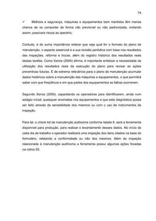 74

     Melhora a segurança, máquinas e equipamentos bem mantidos têm menos
chance de se comportar de forma não previsível ou não padronizada, evitando
assim, possíveis riscos ao operário;


Contudo, é de suma importância reiterar que seja qual for o formato do plano de
manutenção, o aspecto essencial é a sua revisão periódica com base nos resultados
das inspeções, reforma e trocas, além do registro histórico dos resultados reais
destas tarefas. Como Xenos (2004) afirma, é importante enfatizar a necessidade de
utilização dos resultados reais da execução do plano para revisar as ações
preventivas futuras. É de extrema relevância para o plano de manutenção acumular
dados históricos sobre a manutenção das máquinas e equipamentos, o que permitirá
saber com que freqüência e em que partes dos equipamentos as falhas ocorreram.


Segundo Xenos (2004), capacitando os operadores para identificarem, ainda num
estágio inicial, quaisquer anomalias nos equipamentos e que este diagnóstico possa
ser feito através da sensibilidade dos mesmos ou com o uso de instrumentos de
inspeção.


Para tal, o check list de manutenção autônoma conforme tabela 8, será a ferramenta
disponível para produção, para realizar o levantamento desses dados. No início de
cada dia de trabalho o operador realizará uma inspeção dos itens citados na base do
formulário, relatando a conformidade ou não dos mesmos. Além da inspeção
relacionada à manutenção autônoma a ferramenta possui algumas ações focadas
na rotina 5S.
 