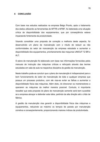 76

6     CONCLUSÃO




    Com base nos estudos realizados na empresa Belgo Pronto, após o tratamento
    dos dados utilizando as ferramentas do MTTR e MTBF, foi detectada uma situação
    crítica de disponibilidade dos equipamentos, que por conseqüência estava
    impactando fortemente da produtividade.

    Visando consolidar uma proposta de correção e melhoria deste aspecto, foi
    desenvolvido um plano de manutenção com o intuito de reduzir as não
    conformidades do setor de manutenção da empresa estudada e aumentar a
    disponibilidade dos equipamentos, prioritariamente das maquinas UNICUT 12 BR e
    AL7.

    O plano de manutenção foi elaborado com base nas informações fornecidas pelos
    manuais de instrução das máquinas críticas e reforçado através das teorias
    estudadas em sala de aula na respectiva disciplina de gestão da manutenção.

    Neste trabalho pode-se concluir que o plano de manutenção é indispensável para o
    bom funcionamento do setor de manutenção de toda e qualquer empresa que
    possua um processo produtivo, com ele visa-se evitar as falhas e aumentar a
    disponibilidade física das máquinas. Além disto, irá direcionar os mantenedores a
    operarem as máquinas da melhor maneira possível. Contudo, é importante
    ressaltar que esta proposta do plano de manutenção somente será bem sucedida
    se a empresa abraçar e defender esta idéia, partindo da alta direção até o chão de
    fábrica.

    A gestão da manutenção visa garantir a disponibilidade física das máquinas e
    equipamentos, reduzindo ao máximo os tempos de parada por manutenção
    corretiva e conseqüentemente, proporcionando maiores índices de produtividade.
 