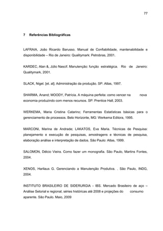 77




7   Referências Bibliográficas



LAFRAIA, João Ricardo Barusso. Manual de Confiabilidade, mantenabilidade e
disponibilidade – Rio de Janeiro: Qualitymark: Petrobras, 2001.


KARDEC, Alan &, Júlio Nascif. Manutenção: função estratégica. Rio de Janeiro:
Qualitymark, 2001.


SLACK, Nigel. [et. al]; Administração da produção. SP: Atlas, 1997.


SHARMA, Anand; MOODY, Patrícia. A máquina perfeita: como vencer na            nova
economia produzindo com menos recursos. SP: Prentice Hall, 2003.


WERKEMA, Maria Cristina Catarino; Ferramentas Estatísticas básicas para o
gerenciamento de processos. Belo Horizonte, MG: Werkema Editora, 1995.


MARCONI, Marina de Andrade; LAKATOS, Eva Maria. Técnicas de Pesquisa:
planejamento e execução de pesquisas, amostragens e técnicas de pesquisa,
elaboração análise e interpretação de dados. São Paulo: Atlas, 1999.


SALOMON, Délcio Vieira. Como fazer um monografia. São Paulo, Martins Fontes,
2004.


XENOS, Harilaus G. Gerenciando a Manutenção Produtiva. . São Paulo, INDG,
2004.


INSTITUTO BRASILEIRO DE SIDERURGIA - IBS. Mercado Brasileiro de aço –
Análise Setorial e regional, séries históricas até 2008 e projeções do   consumo
aparente. São Paulo. Maio, 2009
 