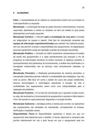 79

8    GLOSSÁRIO


Falha ⇒ impossibilidade de um sistema ou componente cumprir com sua função no
nível especificado ou requerido
Manutenção ⇒ combinação de todas as ações técnicas e administrativas, incluindo
supervisão, destinadas a manter ou recolocar um item em estado no qual possa
desempenhar uma função requerida.
Manutenção Corretiva ⇒ Intervém após a constatação de uma pane e consiste
em diagnosticar as causas e reparar. Este tipo de manutenção necessita das
equipes de intervenção superdimensionadas para atender nos melhores prazos,
sem por isso permitir controlar a disponibilidade dos equipamentos. As degradações
provocam geralmente custos de reparação e perdas de produção importantes.
Manutenção Preditiva ⇒ Consiste em definir parâmetros característicos do estado
de saúde dos equipamentos e a vigiar periodicamente sua evolução a fim de
programar as intervenções corretivas no melhor momento. A vigilância vibratória, o
acompanhamento dos parâmetros de funcionamento, a análise dos lubrificantes e a
termografia infravermelha são as técnicas mais correntemente utilizadas na
indústria.
Manutenção Preventiva ⇒ Realizada periodicamente de maneira preventiva, a
manutenção sistemática permite melhorar a confiabilidade das instalações, mas não
evita as panes. Não leva em conta o estado de usura das peças substituídas,
provoca desmontagens e remontagens prejudiciais à duração de vida e
confiabilidade dos equipamentos assim como uma indisponibilidade para a
realização dos trabalhos.
Manutenção Produtiva ⇒ É um tipo de manutenção que o operador é parte crucial,
ou seja, ele acompanha o funcionamento do equipamento e percebe a falha desde o
início. Ele também é responsável pelo diagnóstico e correção da falha.

Manutenção Autônoma⇒ estratégia prática e barata para envolver os operadores
dos equipamentos nas atividades de manutenção, principalmente na limpeza,
lubrificação e inspeções visuais.
Disponibilidade Física⇒A Disponibilidade representa o tempo em que um
equipamento está disponível para o trabalho. O tempo disponível é composto pelo
período efetivamente em uso e pelo tempo em que o equipamento esta em
 
