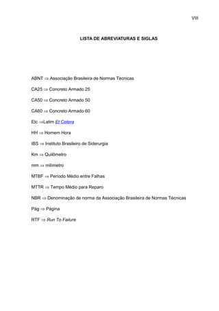 VIII



                         LISTA DE ABREVIATURAS E SIGLAS




ABNT ⇒ Associação Brasileira de Normas Técnicas

CA25 ⇒ Concreto Armado 25

CA50 ⇒ Concreto Armado 50

CA60 ⇒ Concreto Armado 60

Etc ⇒Latim Et Cetera

HH ⇒ Homem Hora

IBS ⇒ Instituto Brasileiro de Siderurgia

Km ⇒ Quilômetro

mm ⇒ milímetro

MTBF ⇒ Período Médio entre Falhas

MTTR ⇒ Tempo Médio para Reparo

NBR ⇒ Denominação de norma da Associação Brasileira de Normas Técnicas

Pág ⇒ Página

RTF ⇒ Run To Failure
 