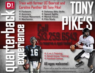 TONY 
PIKE’S 
Train with former UC Bearcat and 
Carolina Panther QB Tony Pike! 
 Footwork 
 Accuracy 
 Pocket Movement 
 Mechanics 
quarterback 
experience 
 Defense/Blitz Skills 
 Speed/Agility 
 Mental Focus 
 Film Study 
Call 
513.259.6543 
To reserve a spot today! 
 1 on 1 Training 
 Small Group Training 
 Football Camps 
All ages welcome! 
Please call or email for additional details and pricing. 
510 E Business Way, Cincinnati, OH 45241 513.259.6543 tony.pike@d1sportstraining.com 

