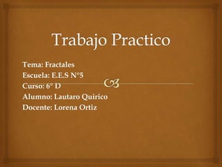 Tema: Fractales 
Escuela: E.E.S N°5 
Curso: 6° D 
Alumno: Lautaro Quirico 
Docente: Lorena Ortiz 
 