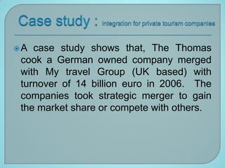 A  case study shows that, The Thomas
 cook a German owned company merged
 with My travel Group (UK based) with
 turnover of 14 billion euro in 2006. The
 companies took strategic merger to gain
 the market share or compete with others.
 