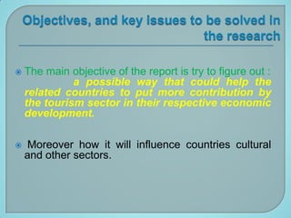    The main objective of the report is try to figure out :
              a possible way that could help the
    related countries to put more contribution by
    the tourism sector in their respective economic
    development.

    Moreover how it will influence countries cultural
    and other sectors.
 