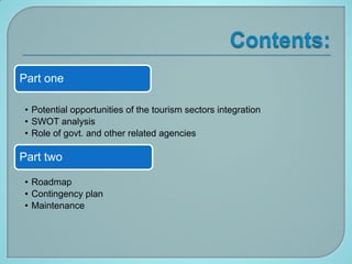 Part one

 • Potential opportunities of the tourism sectors integration
 • SWOT analysis
 • Role of govt. and other related agencies

Part two

 • Roadmap
 • Contingency plan
 • Maintenance
 