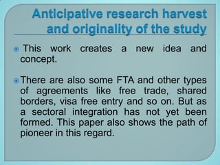     This work creates a new idea and
    concept.

 There   are also some FTA and other types
    of agreements like free trade, shared
    borders, visa free entry and so on. But as
    a sectoral integration has not yet been
    formed. This paper also shows the path of
    pioneer in this regard.
 