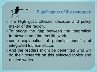  The  High govt. officials ,decision and policy
  maker of the region.
 To bridge the gap between the theoretical
  framework and the real life work.
 some explanation of potential benefits of
  integrated tourism sector.
 And the readers might be benefitted who will
  do their research on this selected topics and
  related works.
 