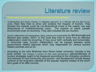    There were some researches concerning tourism sectors.:-
   „Understanding and tourism impacts, in integrated approach” by C Michael Hall and Alan E Lew.
    (2008). Here they tried to show and analyze the impacts of tourism. They
    showed the impacts could be uni-dimensional (most of the cases), two way
    dimensional or multidimensional (rare). The impacts on place, people,
    environment even on economy. They also included the eco tourism.
   Tourism collaboration and partnerships- policy, practice and sustainability by
                                                                  Bill Bramwell and
    Bernard lane (editor, 2007). In this book they tried to show how an effective
    collaboration could be occurring. It may occur both vertically and horizontally.
    In horizontal case, tourism collaboration can be happen between some
    governments related agencies which may responsible for various tourism
    related activities and so on.
   According to the John Brahman from Simon foster university, Canada in the
    book named “new direction in tourism for third world development- appropriateness of
    tourism strategies ought to be measured according to the changing conditions
    and interests of host community and tourism –led development should always
    conform to the long-term interests of the popular majority instead of the short-
    term goals of an elite minority.
 