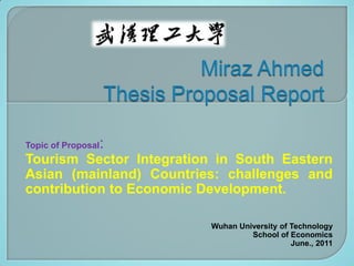 Topic of Proposal   :
Tourism Sector Integration in South Eastern
Asian (mainland) Countries: challenges and
contribution to Economic Development.

                          Wuhan University of Technology
                                   School of Economics
                                              June., 2011
 
