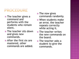  The now gives
 The teacher gives a         commands randomly.
  command and                When students make
  performs with the           an error, the teacher
  students who remain         repeats correctly
  silent.                     while acting it.
 The teacher sits down      The teacher writes
  and gives new               the new commands on
  commands.                   the board.
 After the first six are    The teacher asks a
  mastered, other             student to give the
  commands are added.         commands.
 