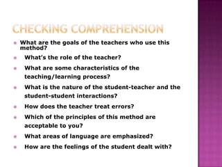    What are the goals of the teachers who use this
    method?
    What’s the role of the teacher?
    What are some characteristics of the
     teaching/learning process?
    What is the nature of the student-teacher and the
     student-student interactions?
    How does the teacher treat errors?
    Which of the principles of this method are
     acceptable to you?
    What areas of language are emphasized?
    How are the feelings of the student dealt with?
 
