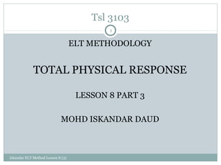 Tsl 3103
                                           1

                                   ELT METHODOLOGY


             TOTAL PHYSICAL RESPONSE

                                    LESSON 8 PART 3

                            MOHD ISKANDAR DAUD



Iskandar ELT Method Lesson 8 (3)
 