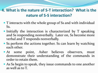 4. What is the nature of S-T interaction? What is the
              nature of S-S interaction?
 T interacts with the whole group of Ss and with individual
    Ss.
   Initially the interaction is characterized by T speaking
    and Ss responding nonverbally. Later on, Ss become more
    verbal and T responds nonverbally.
   Ss perform the actions together. Ss can learn by watching
    each other.
   At some point, Asher believes observers, must
    demonstrate their understanding of the commands in
    order to retain them.
   As Ss begin to speak, they issue commands to one another
    as well as to T.
 