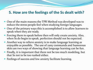 5. How are the feelings of the Ss dealt with?

 One of the main reasons the TPR Method was developed was to
    reduce the stress people feel when studying foreign languages.
   One of the primary ways this is accomplished is to allow learners to
    speak when they are ready.
   Forcing them to speak before then will only create anxiety. Also,
    when Ss do begin to speak, perfection should not be expected.
   Another way to relieve anxiety is to make language learning as
    enjoyable as possible. The use of zany commands and humorous
    skits are two ways of showing that language learning can be fun.
   Finally, it is important that there not be too much modeling, but
    that Ss not to be too rushed either.
   Feelings of success and low anxiety facilitate learning.
 
