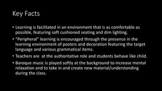 Key Facts
• Learning is facilitated in an environment that is as comfortable as
possible, featuring soft cushioned seating and dim lighting.
• “Peripheral” learning is encouraged through the presence in the
learning environment of posters and decoration featuring the target
language and various grammatical items.
• Teachers are at the authoritative role and students behave like child.
• Baroque music is played softly at the background to increase mental
relaxation and to take in and create new material/understanding
during the class.
 