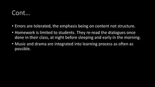 Cont…
• Errors are tolerated, the emphasis being on content not structure.
• Homework is limited to students. They re-read the dialogues once
done in their class, at night before sleeping and early in the morning.
• Music and drama are integrated into learning process as often as
possible.
 