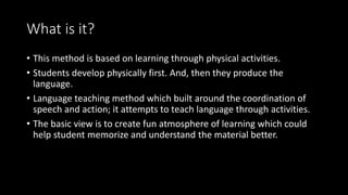 What is it?
• This method is based on learning through physical activities.
• Students develop physically first. And, then they produce the
language.
• Language teaching method which built around the coordination of
speech and action; it attempts to teach language through activities.
• The basic view is to create fun atmosphere of learning which could
help student memorize and understand the material better.
 